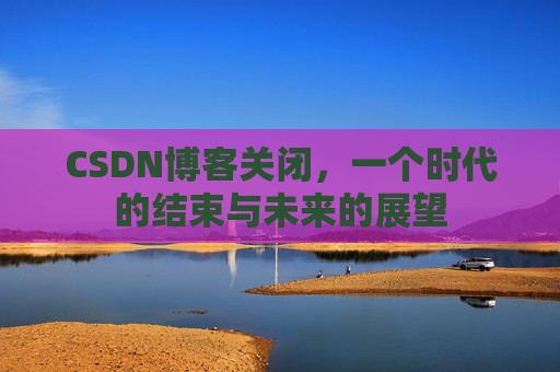 CSDN博客关闭，一个时代的结束与未来的展望